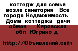 коттедж для семьи возле санатория - Все города Недвижимость » Дома, коттеджи, дачи обмен   . Кировская обл.,Югрино д.